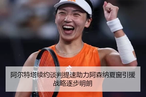 阿尔特塔续约谈判提速助力阿森纳夏窗引援战略逐步明朗
