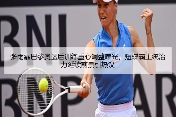 张雨霏巴黎奥运后训练重心调整曝光，短蝶霸主统治力延续前景引热议