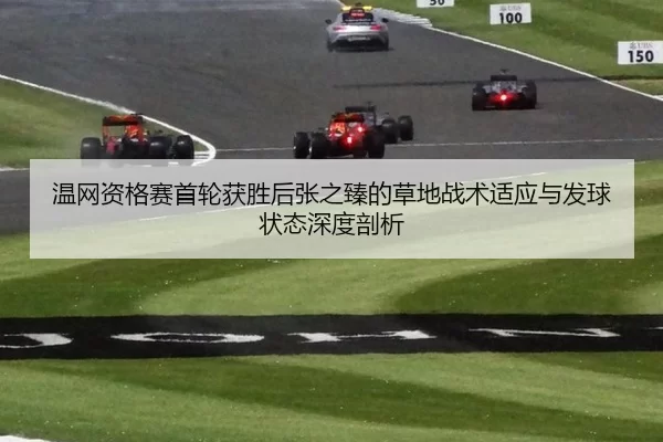温网资格赛首轮获胜后张之臻的草地战术适应与发球状态深度剖析